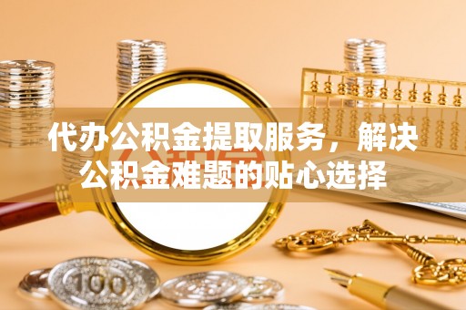西夏代办公积金提取服务，解决公积金难题的贴心选择