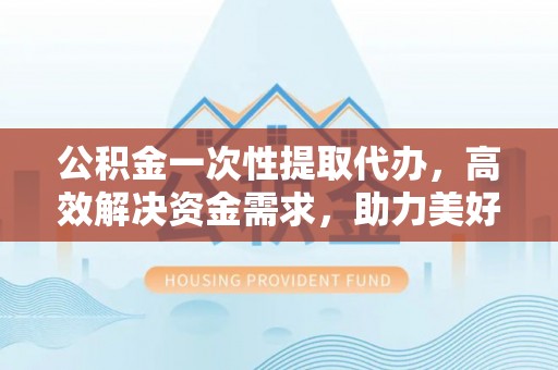 西夏公积金一次性提取代办，高效解决资金需求，助力美好生活规划