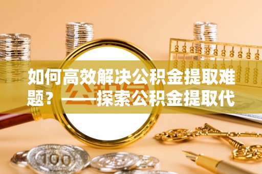 西夏如何高效解决公积金提取难题？——探索公积金提取代办哪里有的专业服务