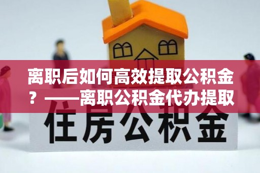 西夏离职后如何高效提取公积金？——离职公积金代办提取全流程解析