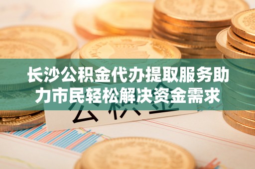 西夏长沙公积金代办提取服务助力市民轻松解决资金需求