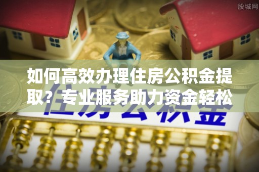 西夏如何高效办理住房公积金提取？专业服务助力资金轻松到账