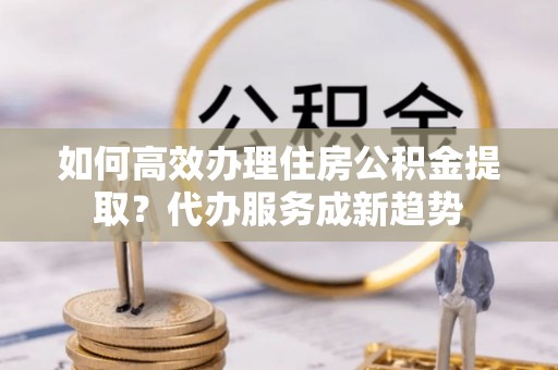 西夏如何高效办理住房公积金提取？代办服务成新趋势