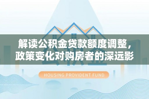西夏解读公积金贷款额度调整，政策变化对购房者的深远影响