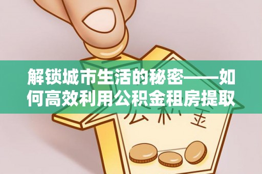 西夏解锁城市生活的秘密——如何高效利用公积金租房提取政策优化居住体验