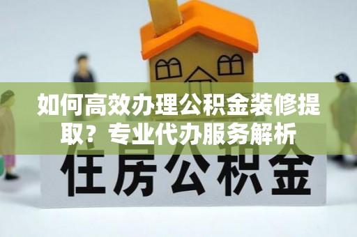 西夏如何高效办理公积金装修提取？专业代办服务解析