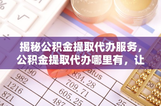 西夏揭秘公积金提取代办服务，公积金提取代办哪里有，让你省时省心的解决方案