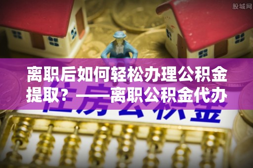 西夏离职后如何轻松办理公积金提取？——离职公积金代办提取服务详解