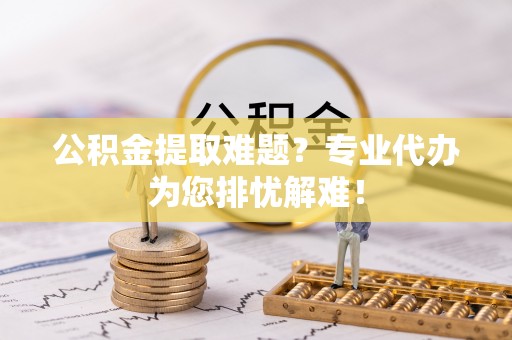 西夏公积金提取难题？专业代办为您排忧解难！