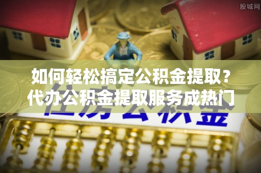 西夏如何轻松搞定公积金提取？代办公积金提取服务成热门选择