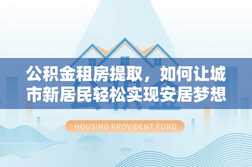 西夏公积金租房提取，如何让城市新居民轻松实现安居梦想