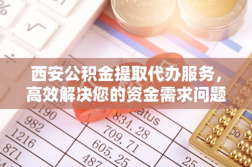 西夏西安公积金提取代办服务，高效解决您的资金需求问题