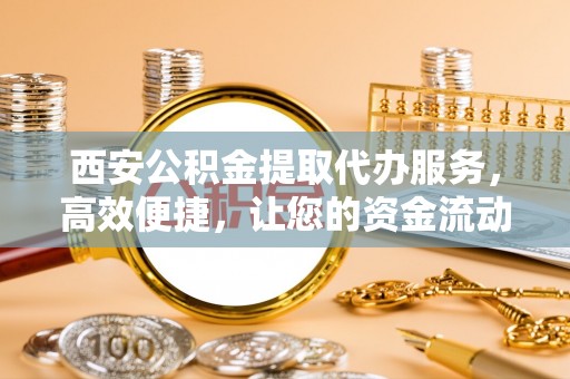 西夏西安公积金提取代办服务，高效便捷，让您的资金流动更灵活