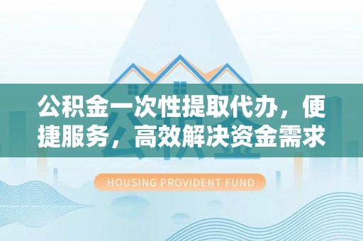 西夏公积金一次性提取代办，便捷服务，高效解决资金需求