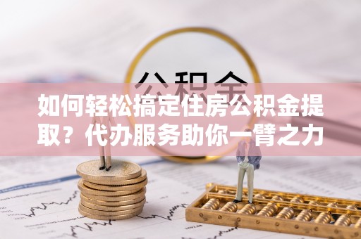 西夏如何轻松搞定住房公积金提取？代办服务助你一臂之力