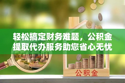 西夏轻松搞定财务难题，公积金提取代办服务助您省心无忧