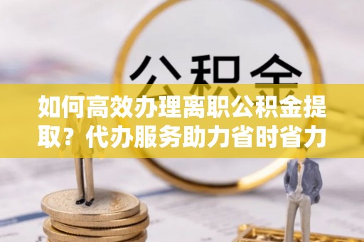 西夏如何高效办理离职公积金提取？代办服务助力省时省力