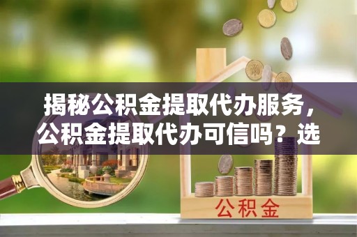 西夏揭秘公积金提取代办服务，公积金提取代办可信吗？选择前你需要知道的真相