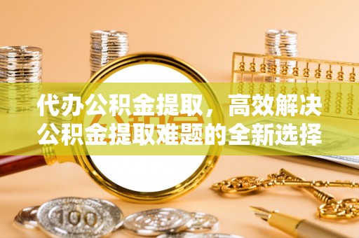 西夏代办公积金提取，高效解决公积金提取难题的全新选择