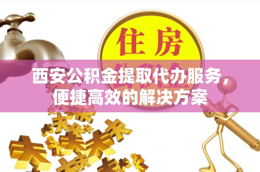 西夏西安公积金提取代办服务，便捷高效的解决方案