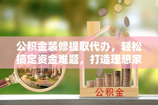 西夏公积金装修提取代办，轻松搞定资金难题，打造理想家居
