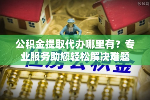 西夏公积金提取代办哪里有？专业服务助您轻松解决难题