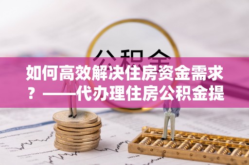 西夏如何高效解决住房资金需求？——代办理住房公积金提取服务全解析