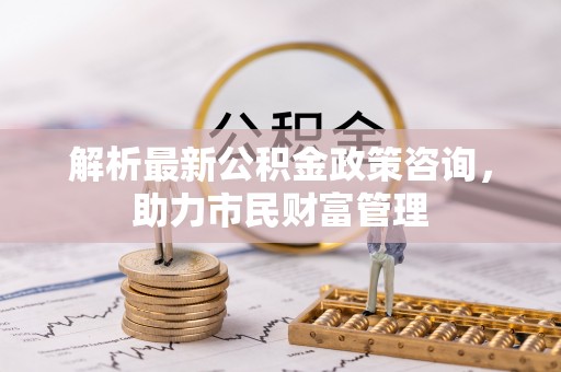 西夏解析最新公积金政策咨询，助力市民财富管理