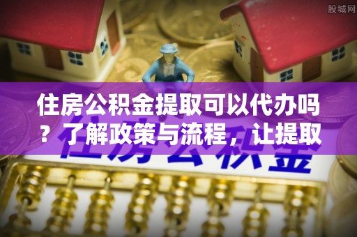 西夏住房公积金提取可以代办吗？了解政策与流程，让提取更便捷