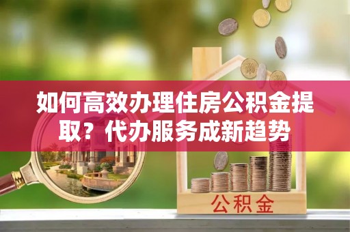 西夏如何高效办理住房公积金提取？代办服务成新趋势
