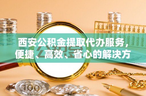 西夏西安公积金提取代办服务，便捷、高效、省心的解决方案