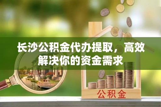 西夏长沙公积金代办提取，高效解决你的资金需求