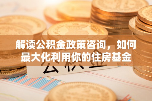 西夏解读公积金政策咨询，如何最大化利用你的住房基金