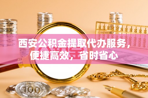 西夏西安公积金提取代办服务，便捷高效，省时省心