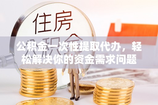 西夏公积金一次性提取代办，轻松解决你的资金需求问题