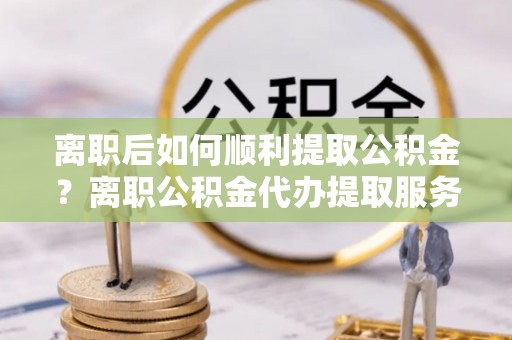 西夏离职后如何顺利提取公积金？离职公积金代办提取服务助力无忧办理