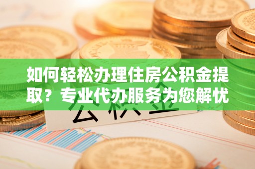 西夏如何轻松办理住房公积金提取？专业代办服务为您解忧