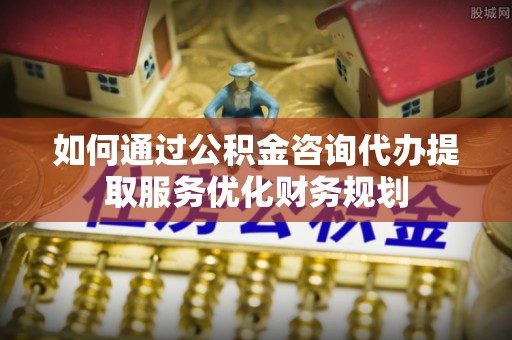 西夏如何通过公积金咨询代办提取服务优化财务规划