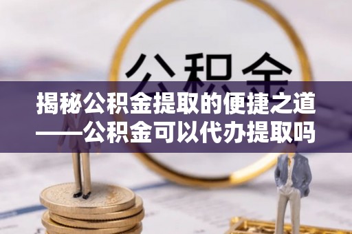 西夏揭秘公积金提取的便捷之道——公积金可以代办提取吗？