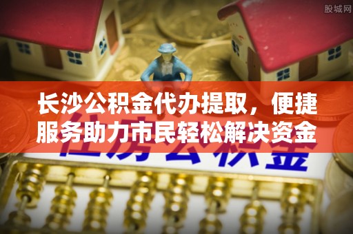 西夏长沙公积金代办提取，便捷服务助力市民轻松解决资金需求