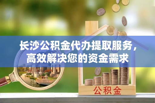 西夏长沙公积金代办提取服务，高效解决您的资金需求