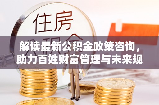 西夏解读最新公积金政策咨询，助力百姓财富管理与未来规划