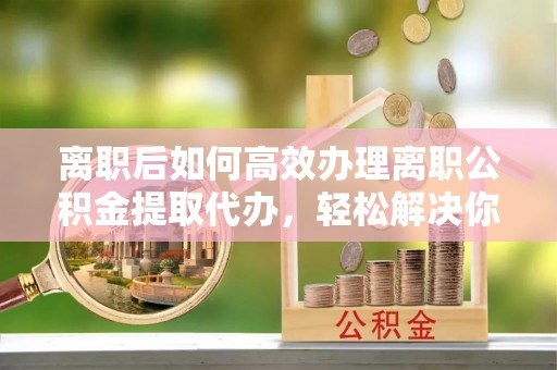 西夏离职后如何高效办理离职公积金提取代办，轻松解决你的后顾之忧