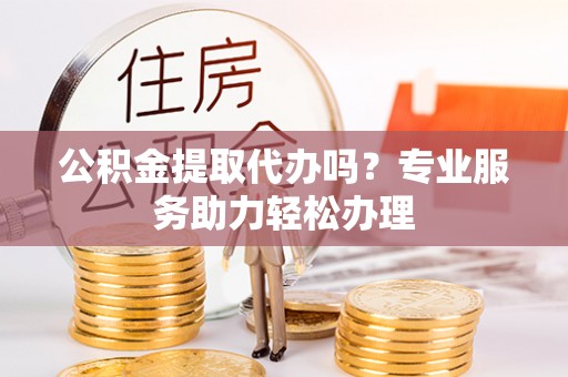 西夏公积金提取代办吗？专业服务助力轻松办理