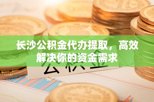 西夏长沙公积金代办提取，高效解决你的资金需求