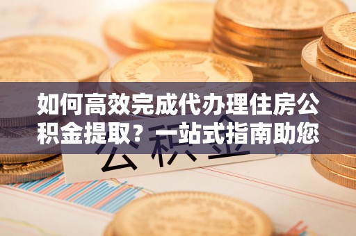 西夏如何高效完成代办理住房公积金提取？一站式指南助您轻松搞定