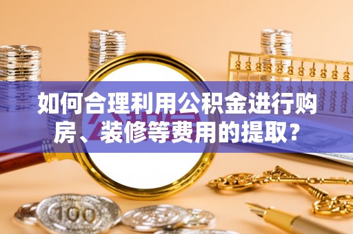 西夏如何合理利用公积金进行购房、装修等费用的提取？