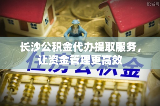 西夏长沙公积金代办提取服务，让资金管理更高效