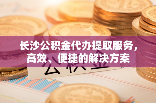 西夏长沙公积金代办提取服务，高效、便捷的解决方案