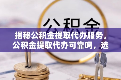 西夏揭秘公积金提取代办服务，公积金提取代办可靠吗，选择需谨慎